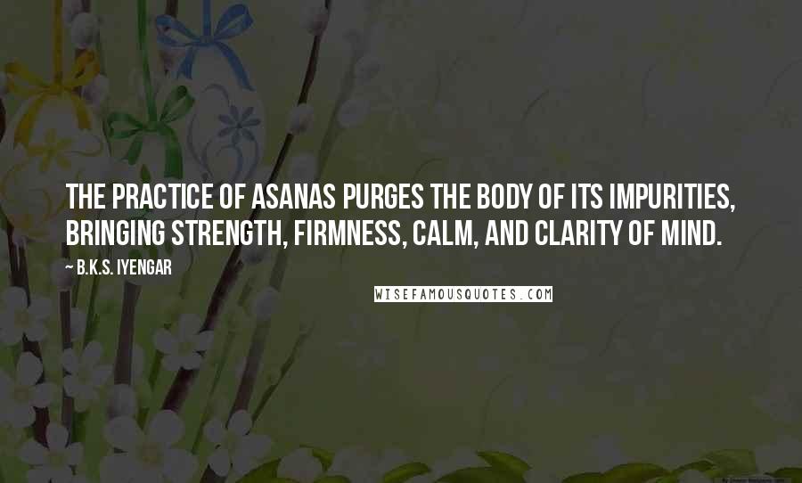 B.K.S. Iyengar Quotes: The practice of asanas purges the body of its impurities, bringing strength, firmness, calm, and clarity of mind.