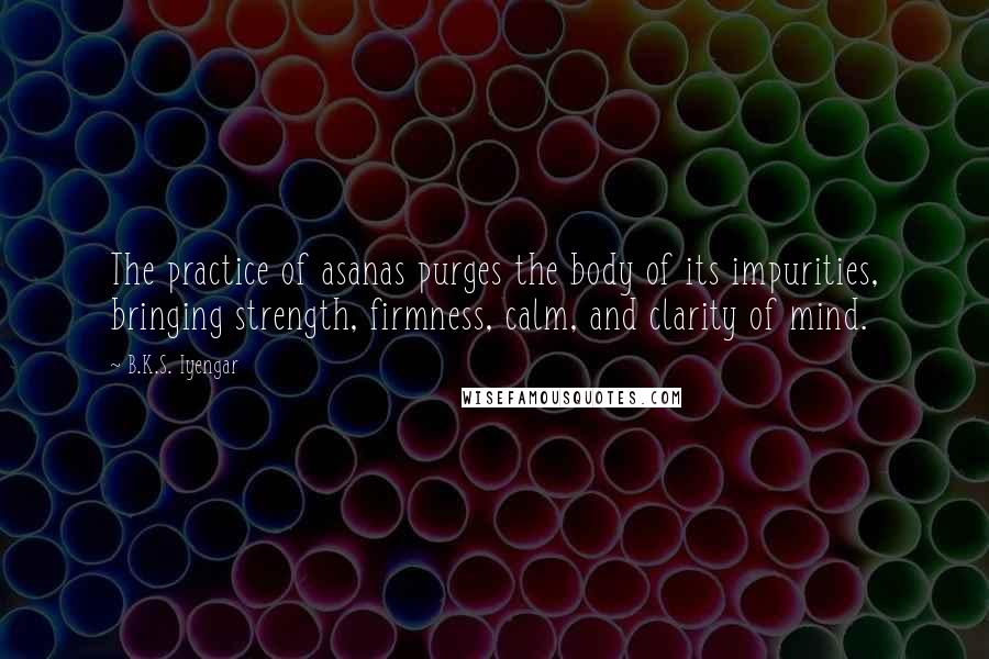 B.K.S. Iyengar Quotes: The practice of asanas purges the body of its impurities, bringing strength, firmness, calm, and clarity of mind.