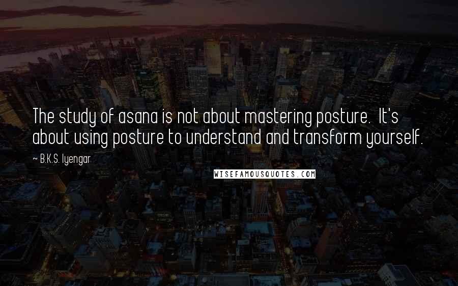 B.K.S. Iyengar Quotes: The study of asana is not about mastering posture. It's about using posture to understand and transform yourself.