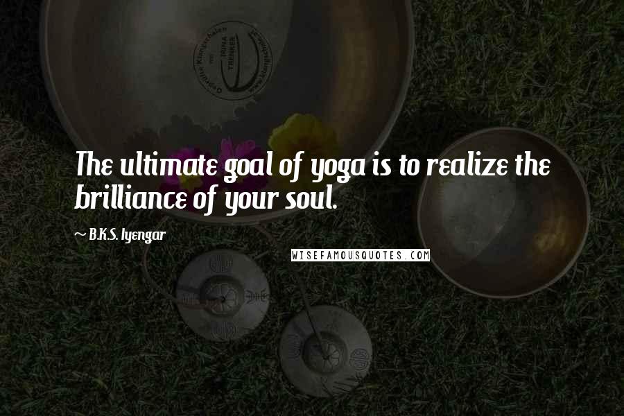 B.K.S. Iyengar Quotes: The ultimate goal of yoga is to realize the brilliance of your soul.