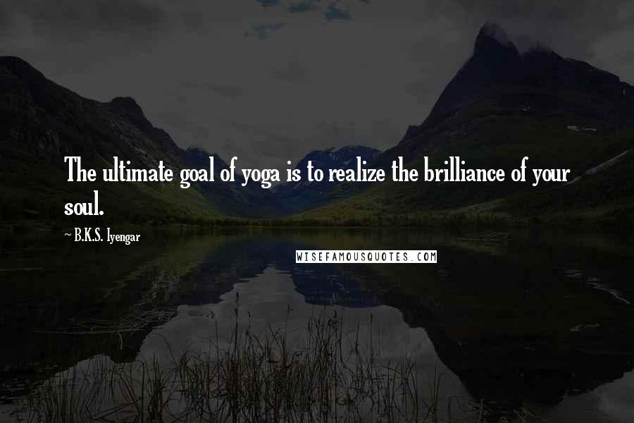 B.K.S. Iyengar Quotes: The ultimate goal of yoga is to realize the brilliance of your soul.