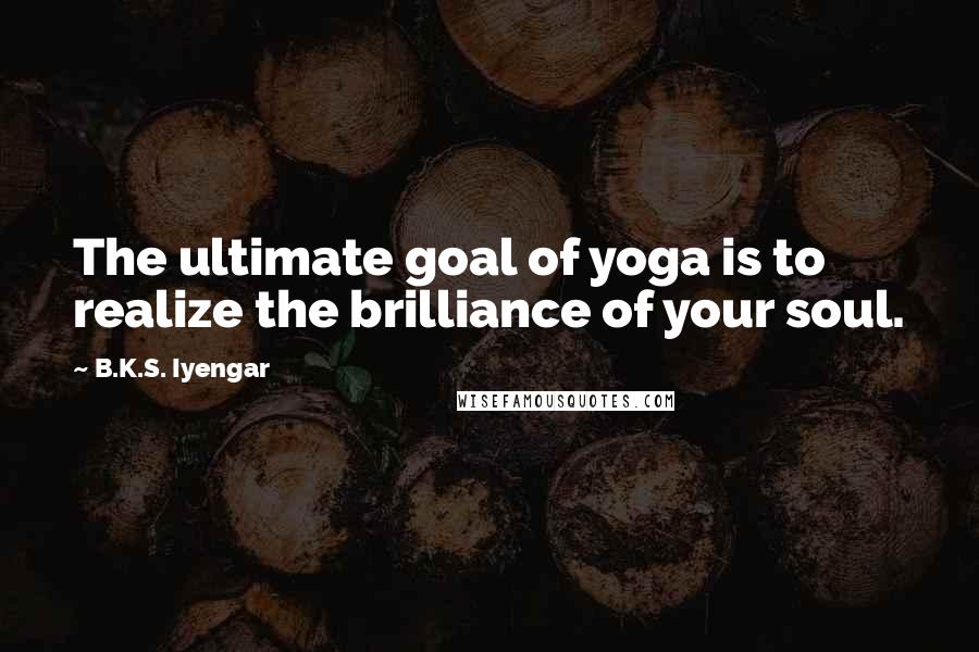 B.K.S. Iyengar Quotes: The ultimate goal of yoga is to realize the brilliance of your soul.