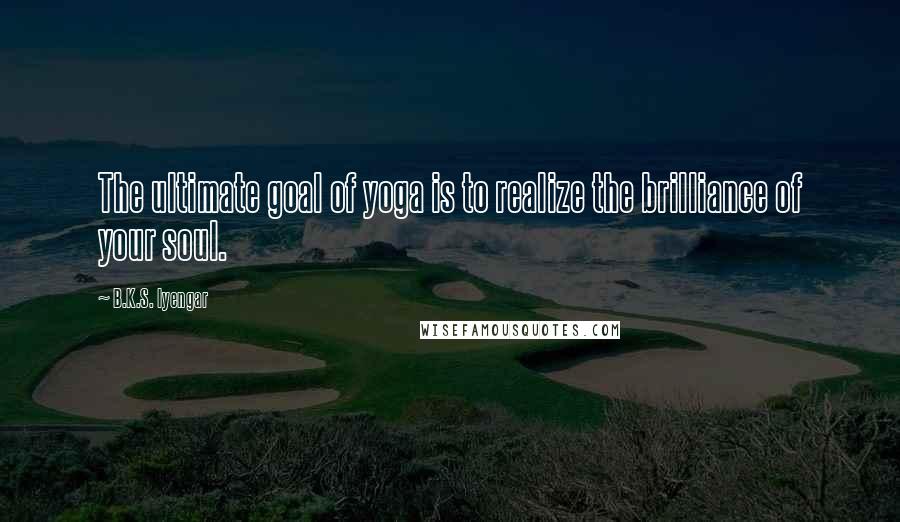 B.K.S. Iyengar Quotes: The ultimate goal of yoga is to realize the brilliance of your soul.