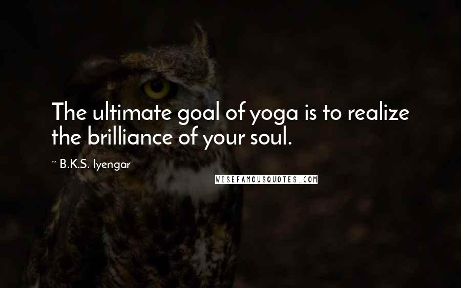 B.K.S. Iyengar Quotes: The ultimate goal of yoga is to realize the brilliance of your soul.