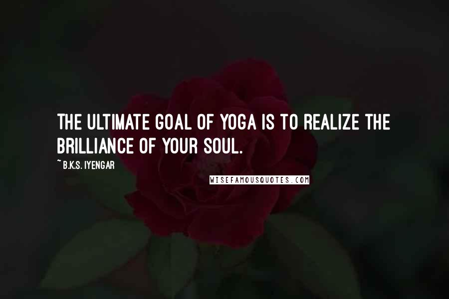 B.K.S. Iyengar Quotes: The ultimate goal of yoga is to realize the brilliance of your soul.