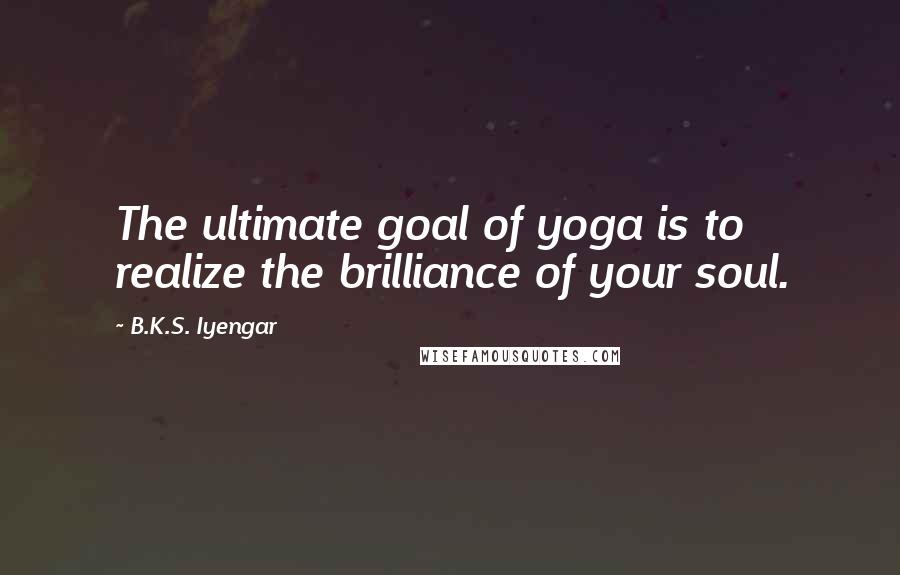 B.K.S. Iyengar Quotes: The ultimate goal of yoga is to realize the brilliance of your soul.