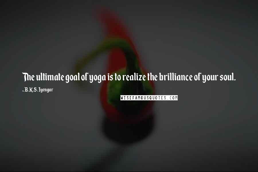 B.K.S. Iyengar Quotes: The ultimate goal of yoga is to realize the brilliance of your soul.
