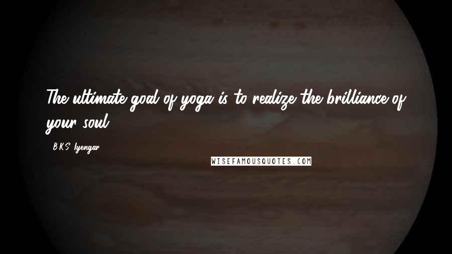 B.K.S. Iyengar Quotes: The ultimate goal of yoga is to realize the brilliance of your soul.