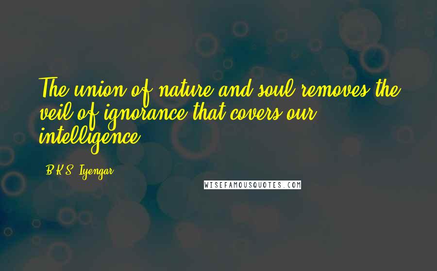 B.K.S. Iyengar Quotes: The union of nature and soul removes the veil of ignorance that covers our intelligence.