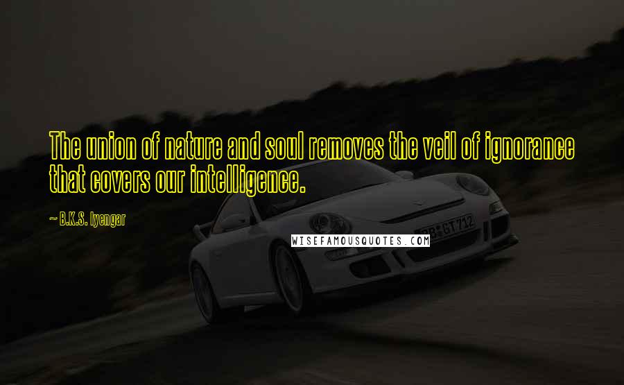 B.K.S. Iyengar Quotes: The union of nature and soul removes the veil of ignorance that covers our intelligence.