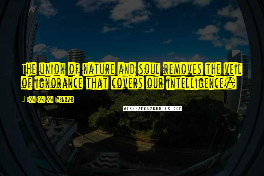 B.K.S. Iyengar Quotes: The union of nature and soul removes the veil of ignorance that covers our intelligence.