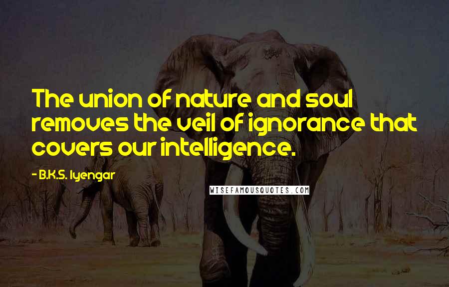 B.K.S. Iyengar Quotes: The union of nature and soul removes the veil of ignorance that covers our intelligence.