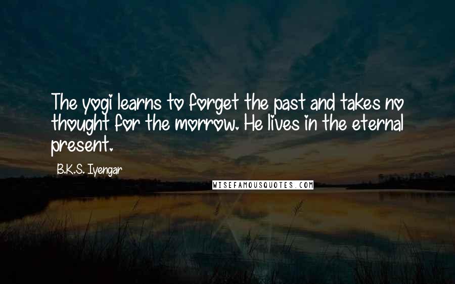 B.K.S. Iyengar Quotes: The yogi learns to forget the past and takes no thought for the morrow. He lives in the eternal present.