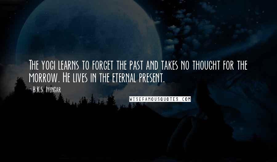 B.K.S. Iyengar Quotes: The yogi learns to forget the past and takes no thought for the morrow. He lives in the eternal present.