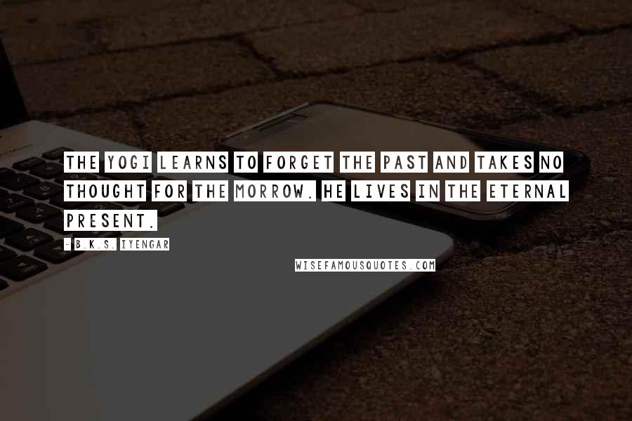 B.K.S. Iyengar Quotes: The yogi learns to forget the past and takes no thought for the morrow. He lives in the eternal present.