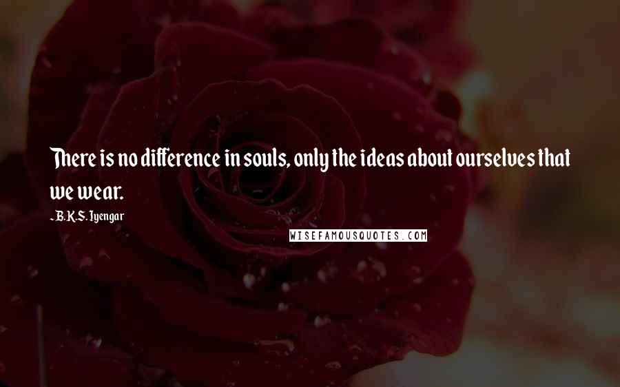 B.K.S. Iyengar Quotes: There is no difference in souls, only the ideas about ourselves that we wear.