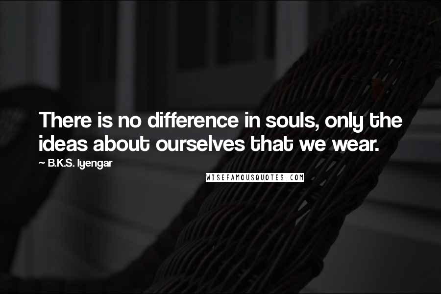 B.K.S. Iyengar Quotes: There is no difference in souls, only the ideas about ourselves that we wear.