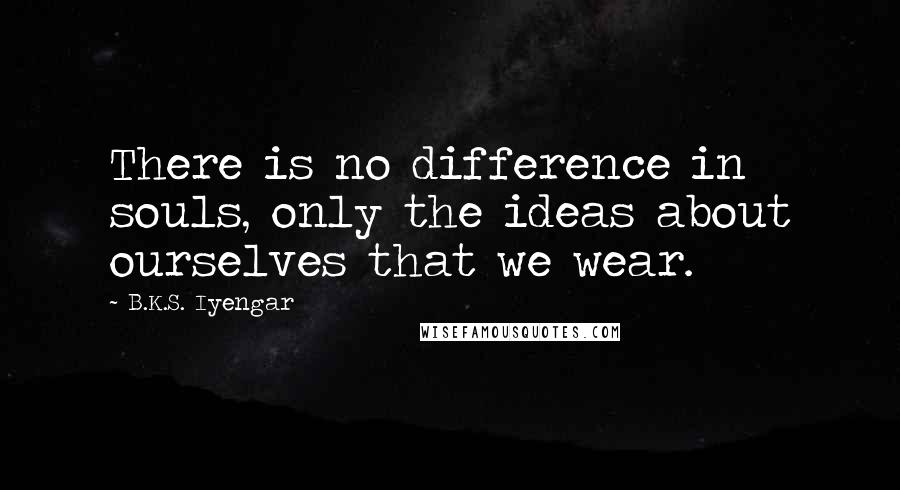 B.K.S. Iyengar Quotes: There is no difference in souls, only the ideas about ourselves that we wear.