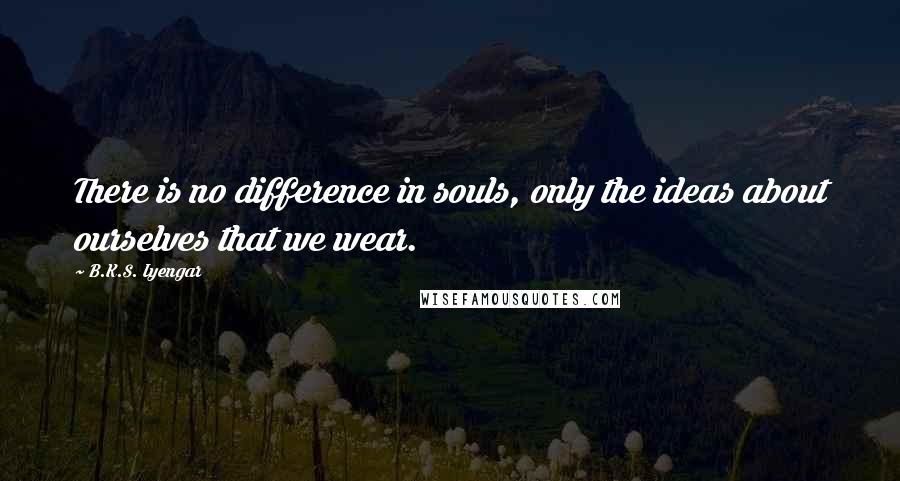 B.K.S. Iyengar Quotes: There is no difference in souls, only the ideas about ourselves that we wear.