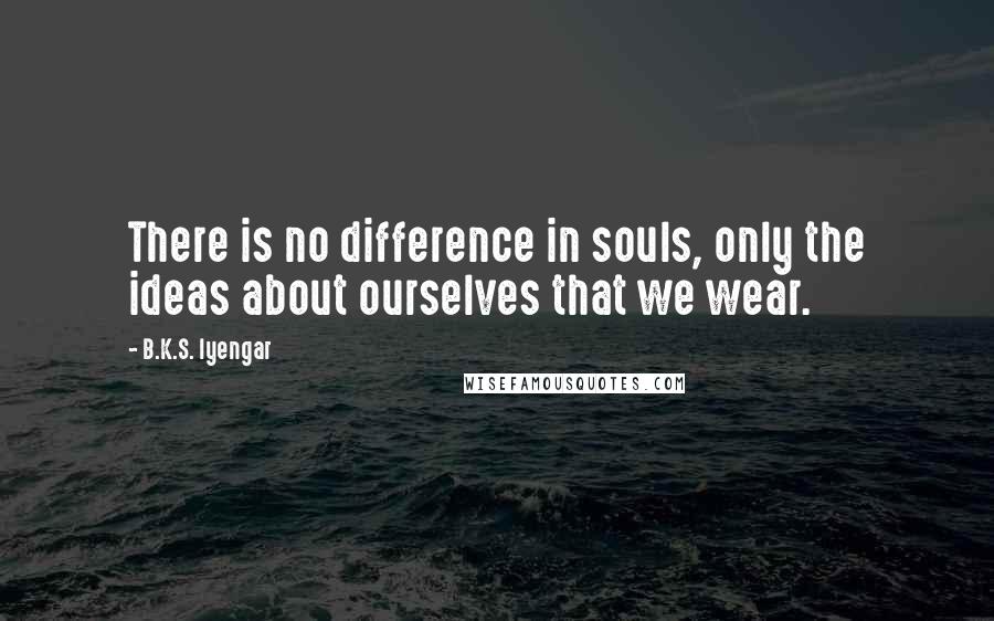 B.K.S. Iyengar Quotes: There is no difference in souls, only the ideas about ourselves that we wear.