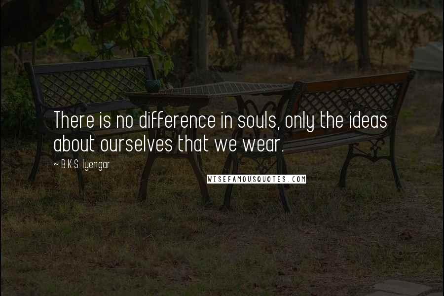 B.K.S. Iyengar Quotes: There is no difference in souls, only the ideas about ourselves that we wear.