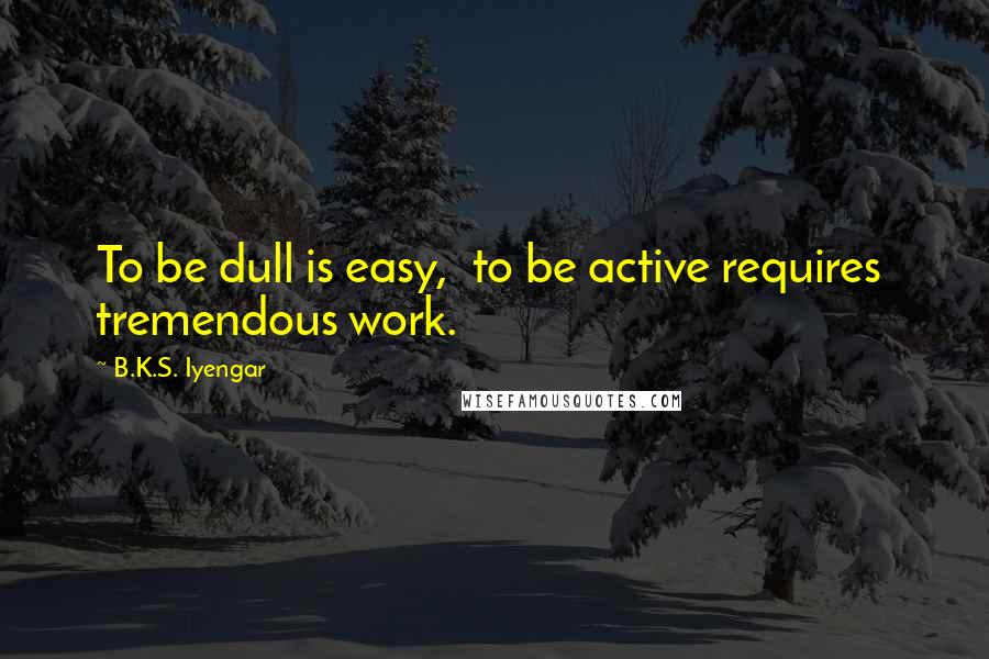 B.K.S. Iyengar Quotes: To be dull is easy,  to be active requires  tremendous work.