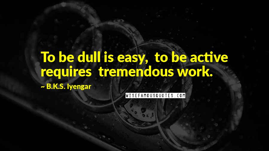 B.K.S. Iyengar Quotes: To be dull is easy,  to be active requires  tremendous work.