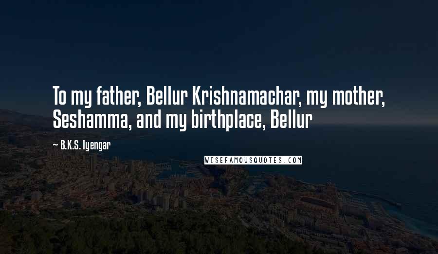 B.K.S. Iyengar Quotes: To my father, Bellur Krishnamachar, my mother, Seshamma, and my birthplace, Bellur