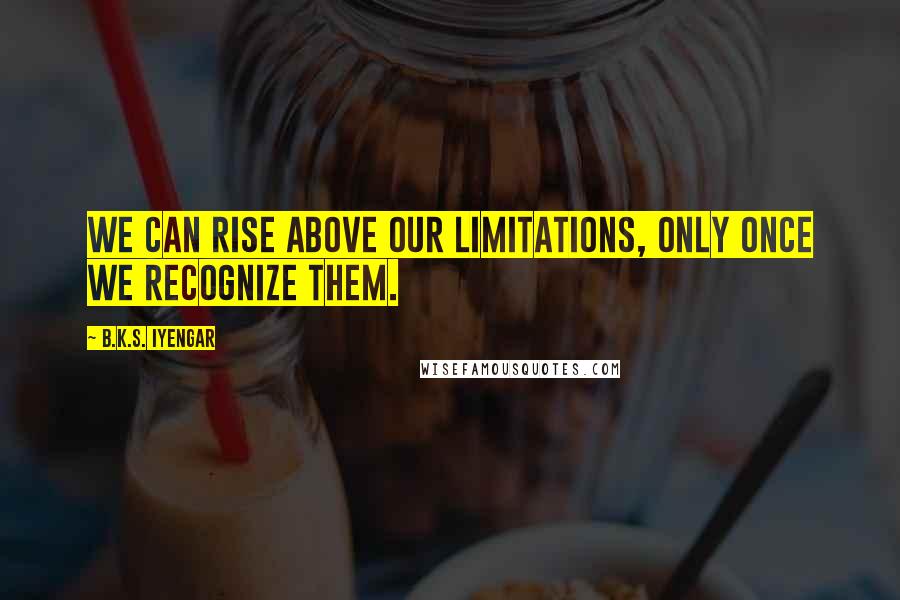 B.K.S. Iyengar Quotes: We can rise above our limitations, only once we recognize them.