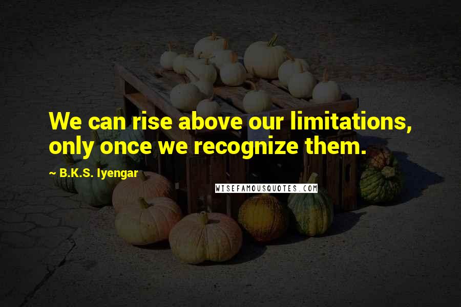 B.K.S. Iyengar Quotes: We can rise above our limitations, only once we recognize them.