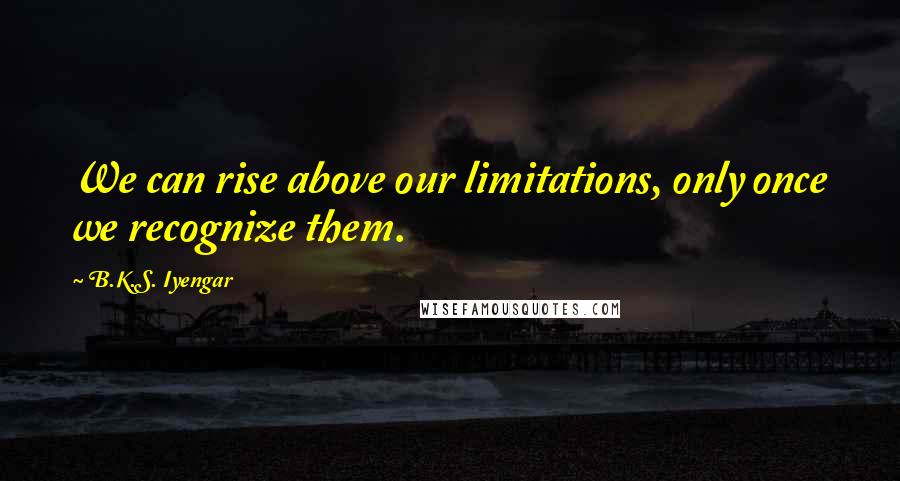 B.K.S. Iyengar Quotes: We can rise above our limitations, only once we recognize them.