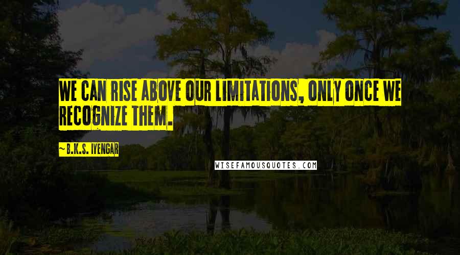 B.K.S. Iyengar Quotes: We can rise above our limitations, only once we recognize them.