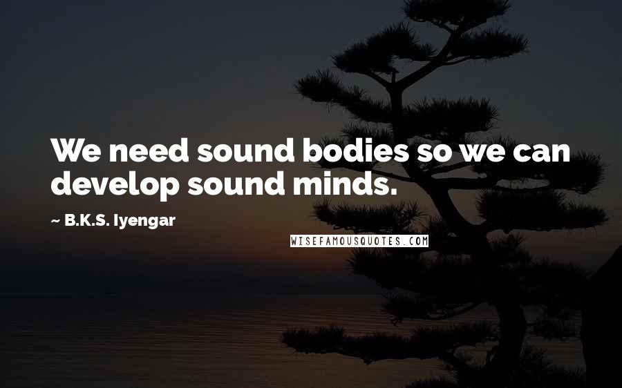 B.K.S. Iyengar Quotes: We need sound bodies so we can develop sound minds.