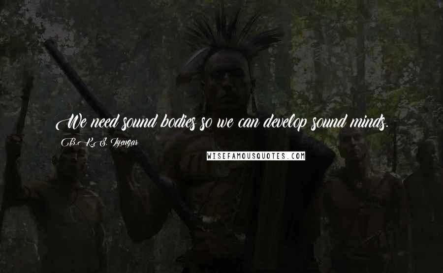 B.K.S. Iyengar Quotes: We need sound bodies so we can develop sound minds.