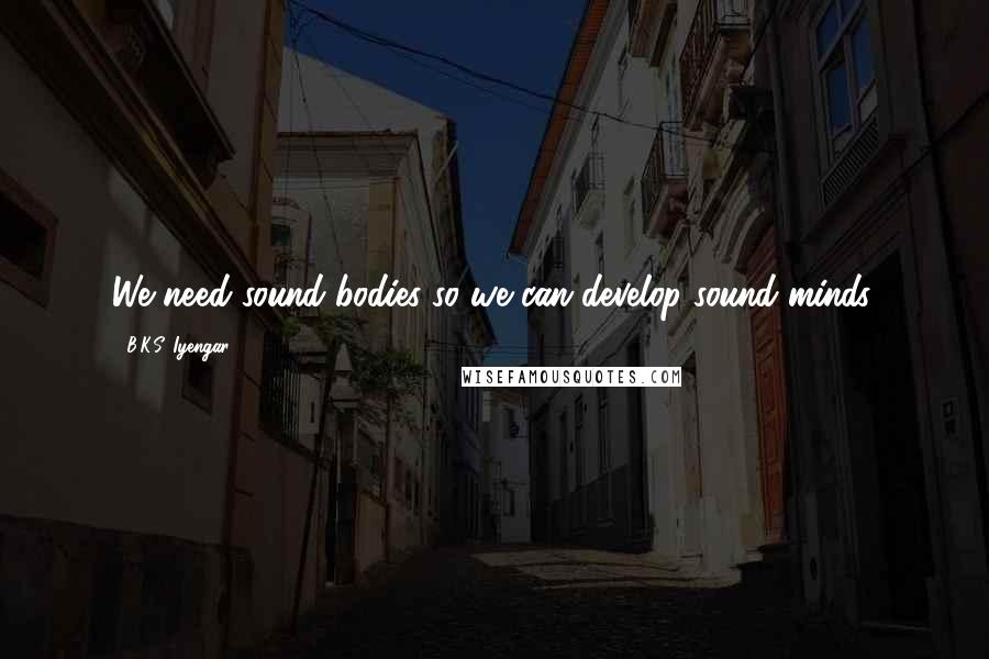 B.K.S. Iyengar Quotes: We need sound bodies so we can develop sound minds.