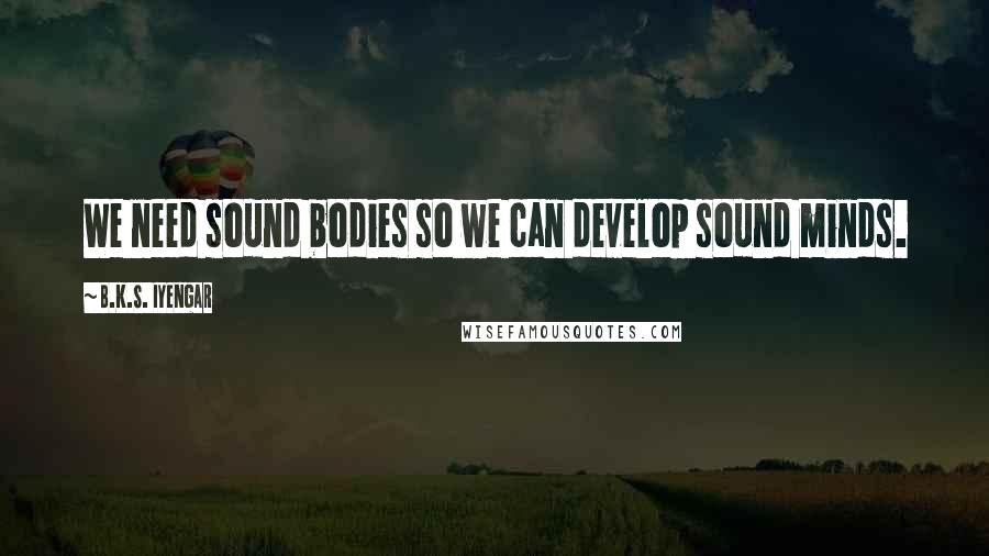 B.K.S. Iyengar Quotes: We need sound bodies so we can develop sound minds.