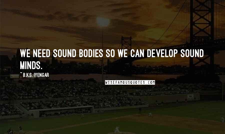 B.K.S. Iyengar Quotes: We need sound bodies so we can develop sound minds.