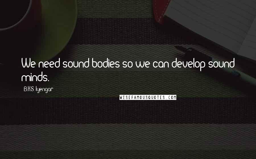 B.K.S. Iyengar Quotes: We need sound bodies so we can develop sound minds.