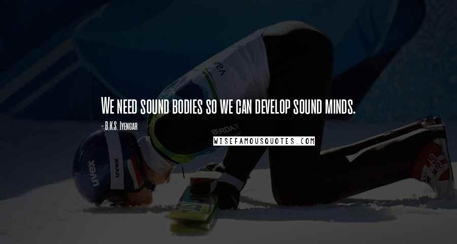 B.K.S. Iyengar Quotes: We need sound bodies so we can develop sound minds.