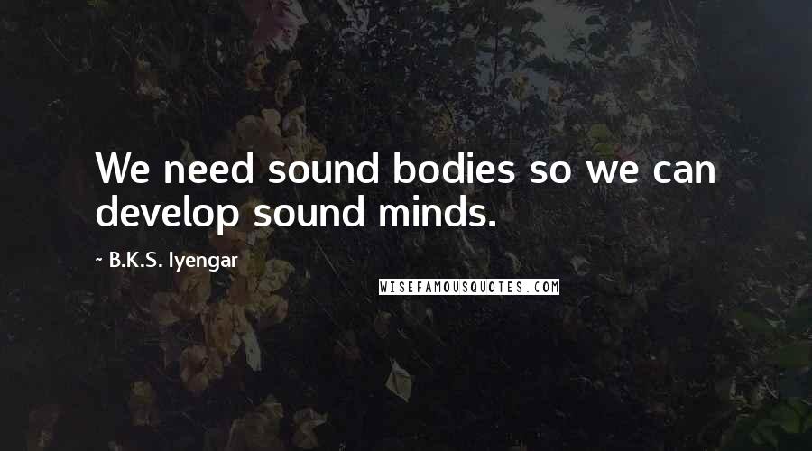 B.K.S. Iyengar Quotes: We need sound bodies so we can develop sound minds.