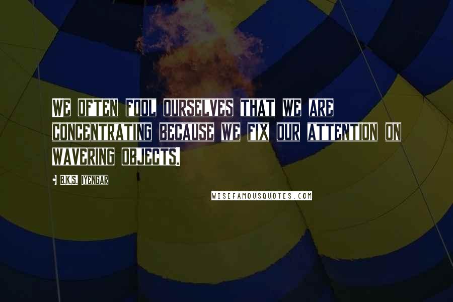 B.K.S. Iyengar Quotes: We often fool ourselves that we are concentrating because we fix our attention on wavering objects.