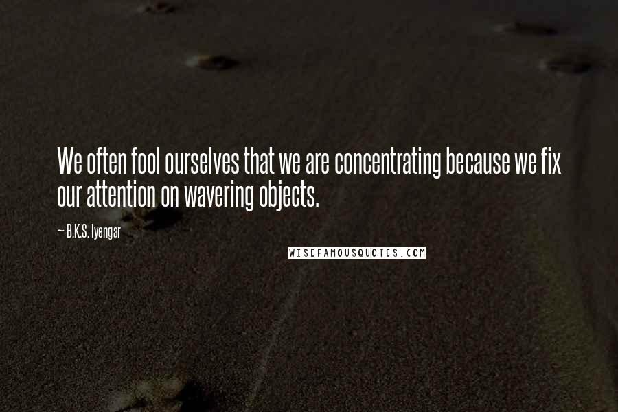 B.K.S. Iyengar Quotes: We often fool ourselves that we are concentrating because we fix our attention on wavering objects.