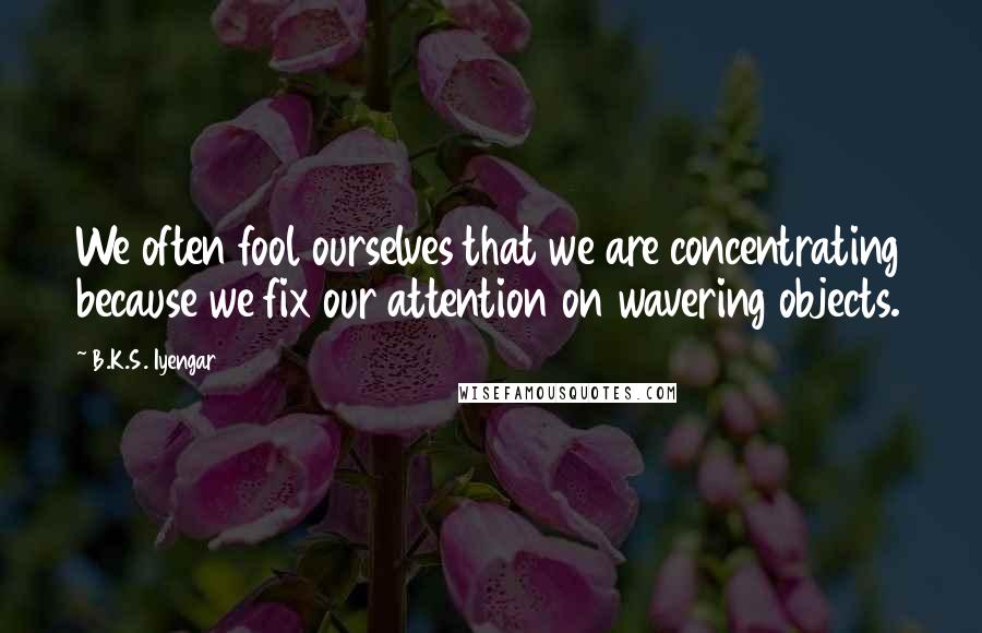 B.K.S. Iyengar Quotes: We often fool ourselves that we are concentrating because we fix our attention on wavering objects.