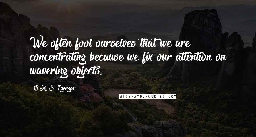 B.K.S. Iyengar Quotes: We often fool ourselves that we are concentrating because we fix our attention on wavering objects.