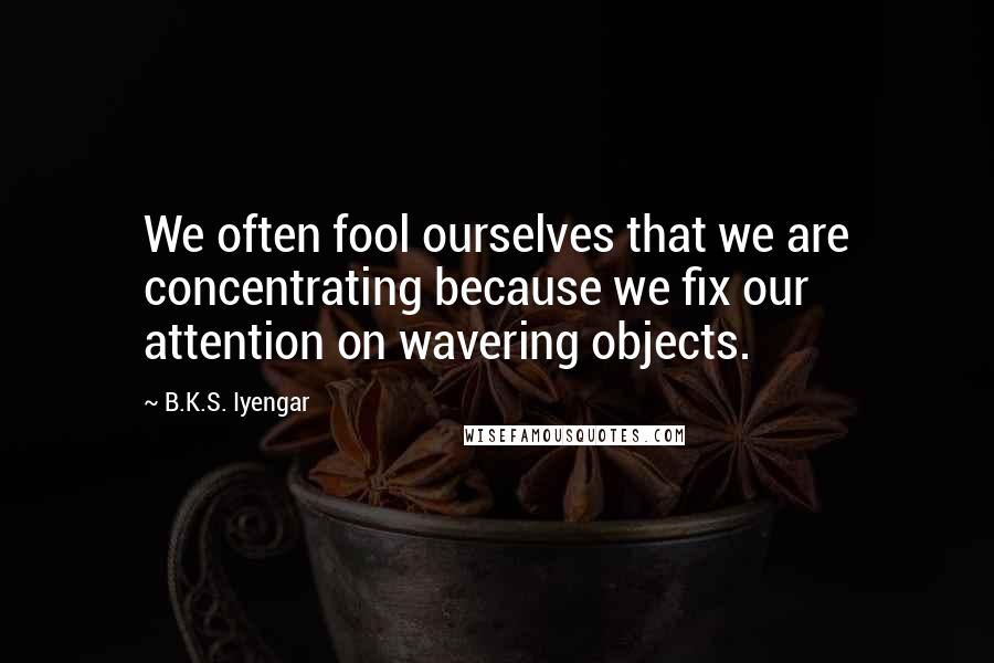 B.K.S. Iyengar Quotes: We often fool ourselves that we are concentrating because we fix our attention on wavering objects.
