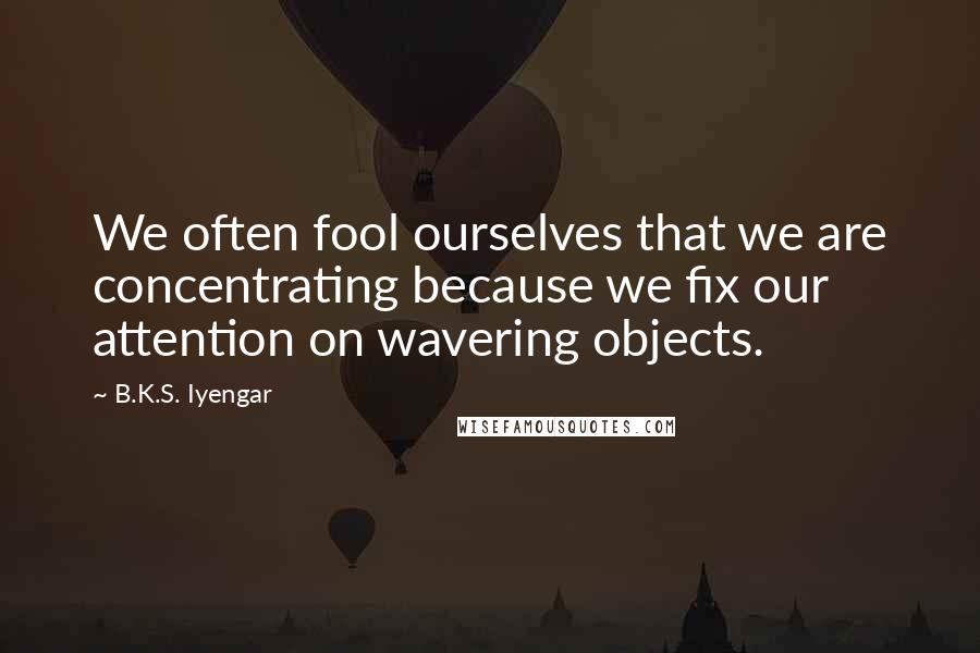 B.K.S. Iyengar Quotes: We often fool ourselves that we are concentrating because we fix our attention on wavering objects.