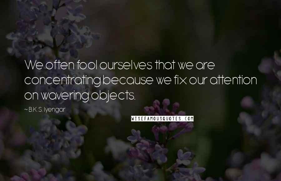 B.K.S. Iyengar Quotes: We often fool ourselves that we are concentrating because we fix our attention on wavering objects.