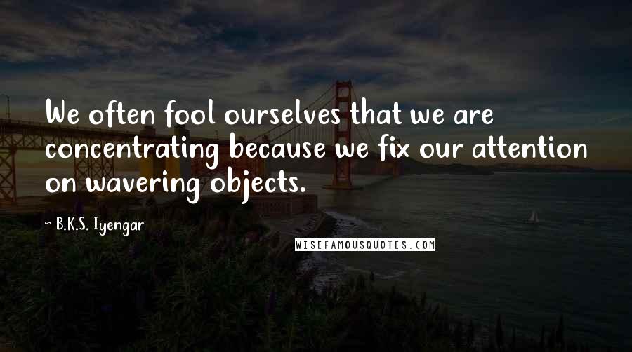 B.K.S. Iyengar Quotes: We often fool ourselves that we are concentrating because we fix our attention on wavering objects.