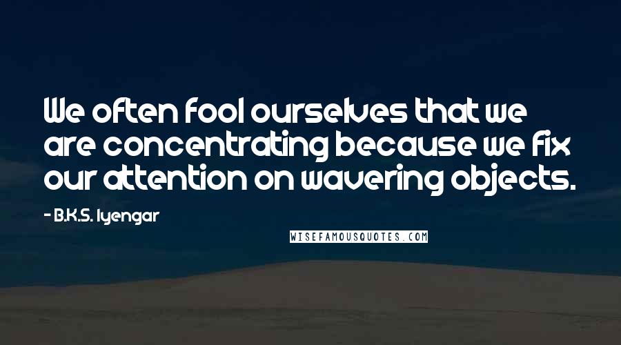 B.K.S. Iyengar Quotes: We often fool ourselves that we are concentrating because we fix our attention on wavering objects.