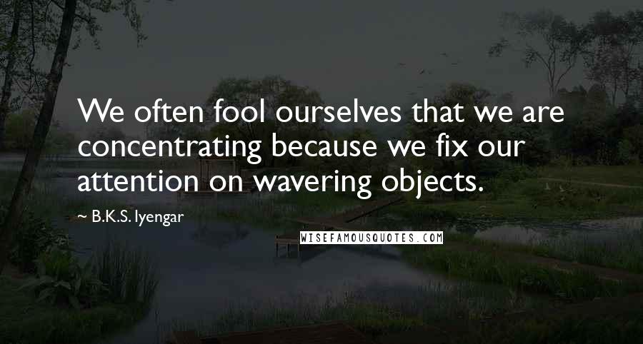 B.K.S. Iyengar Quotes: We often fool ourselves that we are concentrating because we fix our attention on wavering objects.